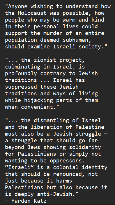 &quot;Anyone wishing to understand how the Holocaust was possible, how people who may be warm and kind in their personal lives could support the murder of an entire population deemed subhuman, should examine Israeli society.&quot; &quot;... the zionist project, culminating in Israel, is profoundly contrary to Jewish traditions ... Israel has suppressed these Jewish traditions and ways of living while hijacking parts of them when convenient.&quot; &quot;... the dismantling of Israel and the liberation of Palestine must also be a Jewish struggle — a struggle that should go far beyond Jews showing solidarity for Palestinians or simply not wanting to be oppressors. “Israeli” is a colonial identity that should be renounced, not just because it harms Palestinians but also because it is deeply anti-Jewish.&quot; — Yarden Katz