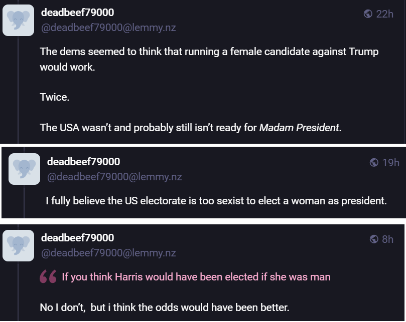 [image1] deadbeef79000 22h deadbeef79000@lemmy.nz The dems seemed to think that running a female candidate against Trump would work. Twice. The USA wasn't and probably still isn’t ready for Madam President. [image2] deadbeef79000 19h deadbeef79000@lemmy.nz 1 fully believe the US electorate is too sexist to elect a woman as president. [image3] deadbeef79000 8h deadbeef79000@lemmy.nz " If you think Harris would have been elected if she was man No I don't, but i think the odds would have been better.