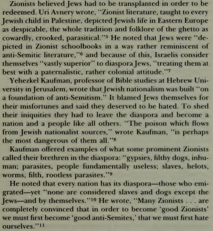 Zionists believed Jews had to be transplanted in order to be redeemed. Uri Avnery wrote, “Zionist literature, taught to every Jewish child in Palestine, depicted Jewish life in Eastern Europe as despicable, the whole tradition and folklore of the ghetto as cowardly, crooked, parasitical.”5 He noted that Jews were “depicted in Zionist schoolbooks in a way rather reminiscent of anti-Semitic literature,”6 and because of this, Israelis consider themselves “vastly superior” to diaspora Jews, “treating them at best with a paternalistic, rather colonial attitude.”7 Yehezkel Kaufman, professor of Bible studies at Hebrew University in Jerusalem, wrote that Jewish nationalism was built “on a foundation of anti-Semitism.” It blamed Jews themselves for their misfortunes and said they deserved to be hated. To shed their iniquities they had to leave the diaspora and become a nation and a people like all others. “The poison which flows from Jewish nation- … Kaufman offered examples of what some prominent Zionists called their brethren in the diaspora: “gypsies, filthy dogs, inhuman; parasites, people fundamentally useless; slaves, helots, worms, filth, rootless parasites.”9 He noted that every nation has its diaspora—those who emigrated—yet “none are considered slaves and dogs except the Jews—and by themselves.”10 He wrote, “Many Zionists . . . are completely convinced that in order to become ‘good Zionists’ we must first become ‘good anti-Semites,’ that we must first hate ourselves.” 11