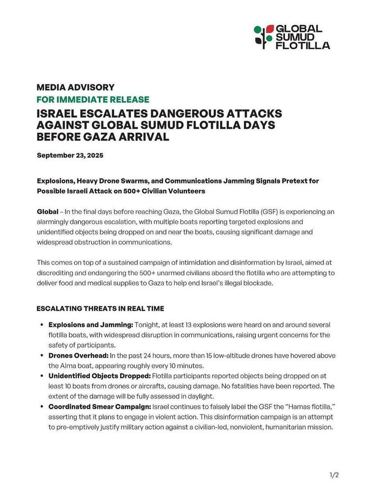MEDIA ADVISORY FOR IMMEDIATE RELEASE ISRAEL ESCALATES DANGEROUS ATTACKS AGAINST GLOBAL SUMUD FLOTILLA DAYS BEFORE GAZA ARRIVAL September 23,2025 Explosions, Heavy Drone Swarms, and Communications Jamming Signals Pretext forPossible Israeli Attack on 500+ Civilian Volunteers Global - In the final days before reaching Gaza, the Global Sumud Flotilla (GSF) is experiencing an alarmingly dangerous escalation, with multiple boats reporting targeted explosions and unidentified objects being dropped on and near the boats, causing significant damage and widespread obstruction in communications. This comes on top of a sustained campaign of intimidation and disinformation by Israel, aimed at discrediting and endangering the 500+ unarmed civilians aboard the flotilla who are attempting to deliver food and medical supplies to Gaza to help end Israel's illegal blockade. ESCALATING THREATS IN REAL TIME Explosions and Jamming: Tonight, at least 13 explosions were heard on and around several flotilla boats, with widespread disruption in communications, raising urgent concerns for the safety of participants. ■ Drones Overhead: In the past 24 hours, more than 15 low-altitude drones have hovered above the Alma boat, appearing roughly every 10 minutes. Unidentified Objects Dropped: Flotilla participants reported objects being dropped on at least 10 boats from drones or aircrafts, causing damage. No fatalities have been reported. The extent of the damage will be fully assessed in daylig... 1/2