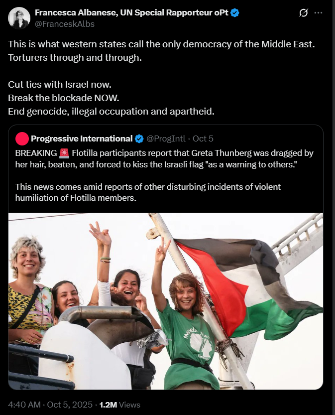 Francesca Albanese, UN Special Rapporteur oPt @FranceskAlbs This is what western states call the only democracy of the Middle East. Torturers through and through. Cut ties with Israel now. Break the blockade NOW. End genocide, illegal occupation and apartheid. [Quote] Progressive International @ProgIntl · Oct 5 BREAKING 🚨 Flotilla participants report that Greta Thunberg was dragged by her hair, beaten, and forced to kiss the Israeli flag "as a warning to others." This news comes amid reports of other disturbing incidents of violent humiliation of Flotilla members. [Image: a smiling Greta Thunberg giving a victory sign, alongside three other women and a Palestinian flag] [End quote] 4:40 AM · Oct 5, 2025 · 1.2M Views
