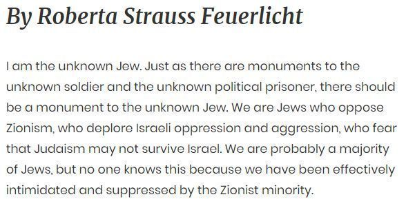 By Roberta Strauss Feuerlicht I am the unknown Jew. Just as there are monuments to the unknown soldier and the unknown political prisoner, there should be a monument to the unknown Jew. We are Jews who oppose Zionism, who deplore Israeli oppression and aggression, who fear that Judaism may not survive Israel. We are probably a majority of Jews, but no one knows this because we have been effectively intimidated and suppressed by the Zionist minority.