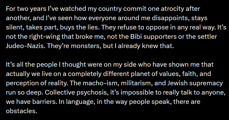 For two years I’ve watched my country commit one atrocity after another, and I’ve seen how everyone around me disappoints, stays silent, takes part, buys the lies. They refuse to oppose in any real way. It’s not the right-wing that broke me, not the Bibi supporters or the settler Judeo-Nazis. They’re monsters, but I already knew that. It’s all the people I thought were on my side who have shown me that actually we live on a completely different planet of values, faith, and perception of reality. The macho-ism, militarism, and Jewish supremacy run so deep. Collective psychosis, it’s impossible to really talk to anyone, we have barriers. In language, in the way people speak, there are obstacles.
