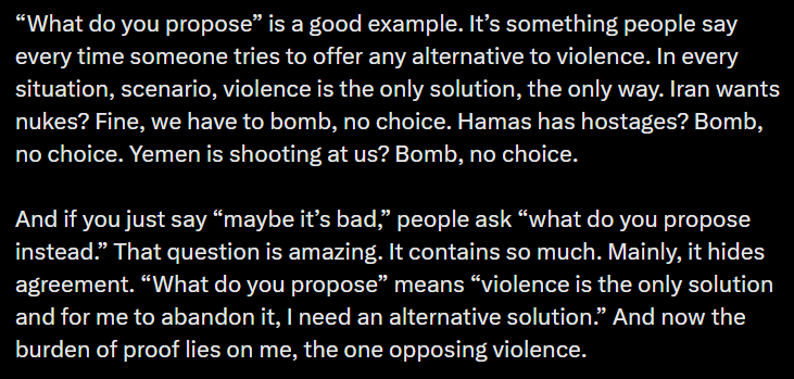 “What do you propose” is a good example. It’s something people say every time someone tries to offer any alternative to violence. In every situation, scenario, violence is the only solution, the only way. Iran wants nukes? Fine, we have to bomb, no choice. Hamas has hostages? Bomb, no choice. Yemen is shooting at us? Bomb, no choice. And if you just say “maybe it’s bad,” people ask “what do you propose instead.” That question is amazing. It contains so much. Mainly, it hides agreement. “What do you propose” means “violence is the only solution and for me to abandon it, I need an alternative solution.” And now the burden of proof lies on me, the one opposing violence.