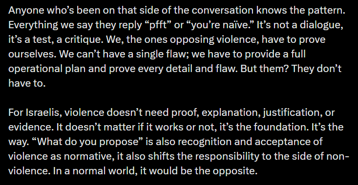 Anyone who’s been on that side of the conversation knows the pattern. Everything we say they reply “pfft” or “you’re naïve.” It’s not a dialogue, it’s a test, a critique. We, the ones opposing violence, have to prove ourselves. We can’t have a single flaw; we have to provide a full operational plan and prove every detail and flaw. But them? They don’t have to. For Israelis, violence doesn’t need proof, explanation, justification, or evidence. It doesn’t matter if it works or not, it’s the foundation. It’s the way. “What do you propose” is also recognition and acceptance of violence as normative, it also shifts the responsibility to the side of non-violence. In a normal world, it would be the opposite.