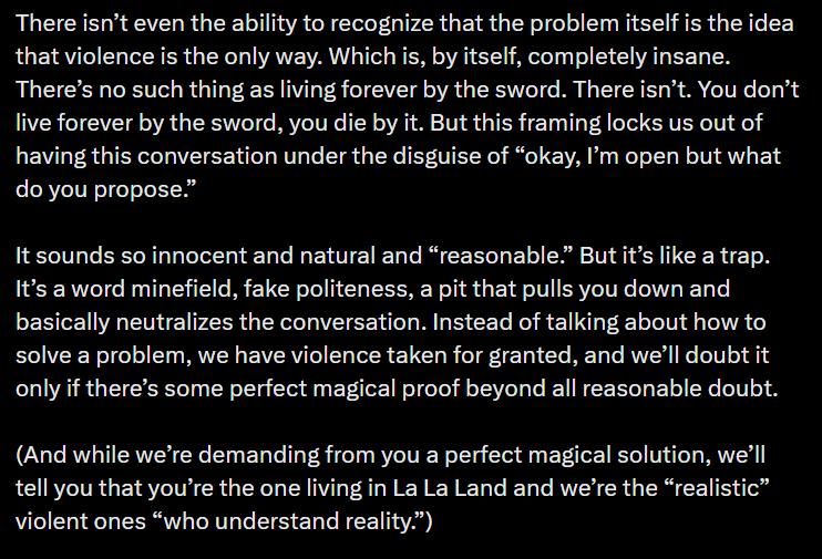 There isn’t even the ability to recognize that the problem itself is the idea that violence is the only way. Which is, by itself, completely insane. There’s no such thing as living forever by the sword. There isn’t. You don’t live forever by the sword, you die by it. But this framing locks us out of having this conversation under the disguise of “okay, I’m open but what do you propose.” It sounds so innocent and natural and “reasonable.” But it’s like a trap. It’s a word minefield, fake politeness, a pit that pulls you down and basically neutralizes the conversation. Instead of talking about how to solve a problem, we have violence taken for granted, and we’ll doubt it only if there’s some perfect magical proof beyond all reasonable doubt. (And while we’re demanding from you a perfect magical solution, we’ll tell you that you’re the one living in La La Land and we’re the “realistic” violent ones “who understand reality.”)