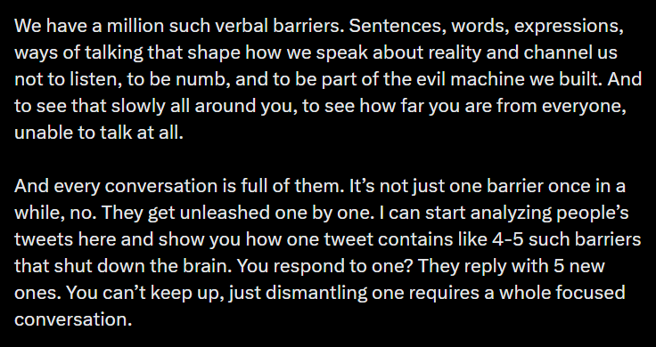 We have a million such verbal barriers. Sentences, words, expressions, ways of talking that shape how we speak about reality and channel us not to listen, to be numb, and to be part of the evil machine we built. And to see that slowly all around you, to see how far you are from everyone, unable to talk at all. And every conversation is full of them. It’s not just one barrier once in a while, no. They get unleashed one by one. I can start analyzing people’s tweets here and show you how one tweet contains like 4-5 such barriers that shut down the brain. You respond to one? They reply with 5 new ones. You can’t keep up, just dismantling one requires a whole focused conversation.