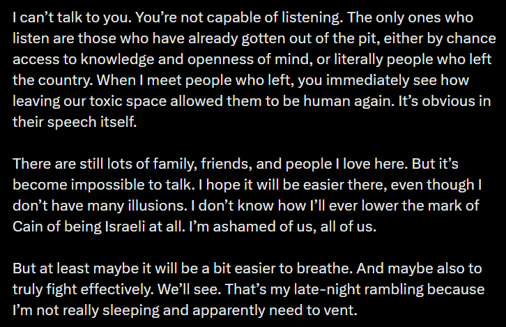I can’t talk to you. You’re not capable of listening. The only ones who listen are those who have already gotten out of the pit, either by chance access to knowledge and openness of mind, or literally people who left the country. When I meet people who left, you immediately see how leaving our toxic space allowed them to be human again. It’s obvious in their speech itself. There are still lots of family, friends, and people I love here. But it’s become impossible to talk. I hope it will be easier there, even though I don’t have many illusions. I don’t know how I’ll ever lower the mark of Cain of being Israeli at all. I’m ashamed of us, all of us. But at least maybe it will be a bit easier to breathe. And maybe also to truly fight effectively. We’ll see. That’s my late-night rambling because I’m not really sleeping and apparently need to vent.