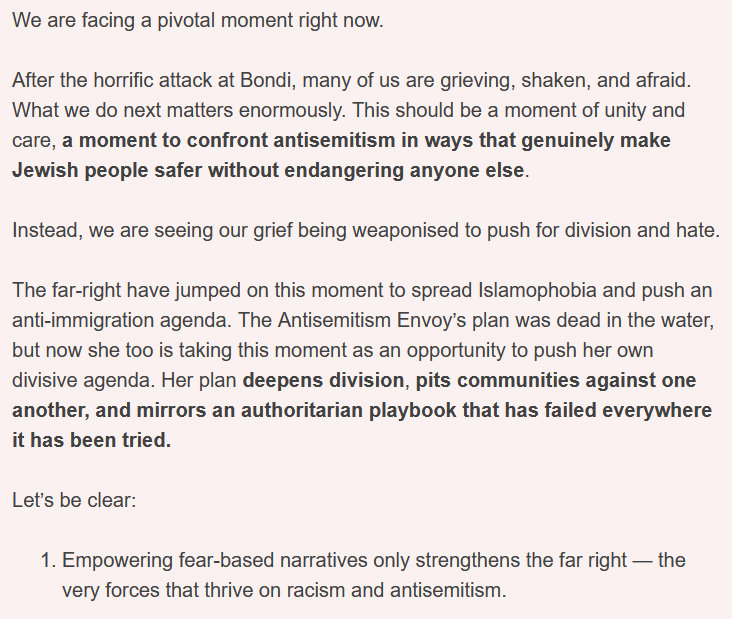 We are facing a pivotal moment right now.
After the horrific attack at Bondi, many of us are grieving, shaken, and afraid. What we do next matters enormously. This should be a moment of unity and care, a moment to confront antisemitism in ways that genuinely make Jewish people safer without endangering anyone else.
Instead, we are seeing our grief being weaponised to push for division and hate.
The far-right have jumped on this moment to spread Islamophobia and push an anti-immigration agenda. The Antisemitism Envoy’s plan was dead in the water, but now she too is taking this moment as an opportunity to push her own divisive agenda. Her plan deepens division, pits communities against one another, and mirrors an authoritarian playbook that has failed everywhere it has been tried.
Let’s be clear:
1 Empowering fear-based narratives only strengthens the far right — the very forces that thrive on racism and antisemitism.