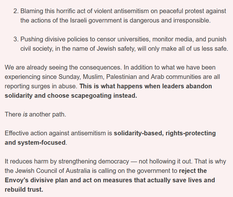 2 Blaming this horrific act of violent antisemitism on peaceful protest against the actions of the Israeli government is dangerous and irresponsible.
3 Pushing divisive policies to censor universities, monitor media, and punish civil society, in the name of Jewish safety, will only make all of us less safe.
We are already seeing the consequences. In addition to what we have been experiencing since Sunday, Muslim, Palestinian and Arab communities are all reporting surges in abuse. This is what happens when leaders abandon solidarity and choose scapegoating instead.
There is another path.
Effective action against antisemitism is solidarity-based, rights-protecting and system-focused.
It reduces harm by strengthening democracy — not hollowing it out. That is why the Jewish Council of Australia is calling on the government to reject the Envoy’s divisive plan and act on measures that actually save lives and rebuild trust.