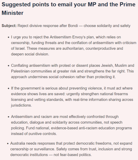 Suggested points to email your MP and the Prime Minister
Subject: Reject divisive response after Bondi — choose solidarity and safety
* I urge you to reject the Antisemitism Envoy’s plan, which relies on censorship, funding threats and the conflation of antisemitism with criticism of Israel. These measures are authoritarian, counterproductive and deepen social division.
* Conflating antisemitism with protest or dissent places Jewish, Muslim and Palestinian communities at greater risk and strengthens the far right. This approach undermines social cohesion rather than protecting it.
* If the government is serious about preventing violence, it must act where evidence shows lives are saved: urgently strengthen national firearms licensing and vetting standards, with real-time information sharing across jurisdictions.
* Antisemitism and racism are most effectively confronted through education, dialogue and solidarity across communities, not speech policing. Fund national, evidence-based anti-racism education programs instead of punitive controls.
* Australia needs responses that protect democratic freedoms, not expand censorship or surveillance. Safety comes from trust, inclusion and strong democratic institutions — not fear-based politics.