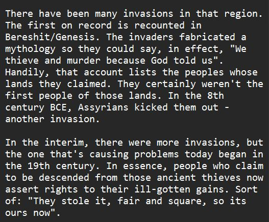 There have been many invasions in that region. The first on record is recounted in Bereshit/Genesis. The invaders fabricated a mythology so they could say, in effect, "We thieve and murder because God told us". Handily, that account lists the peoples whose lands they claimed. They certainly weren't the first people of those lands. In the 8th century BCE, Assyrians kicked them out - another invasion. In the interim, there were more invasions, but the one that's causing problems today began in the 19th century. In essence, people who claim to be descended from those ancient thieves now assert rights to their ill-gotten gains. Sort of: "They stole it, fair and square, so its ours now".