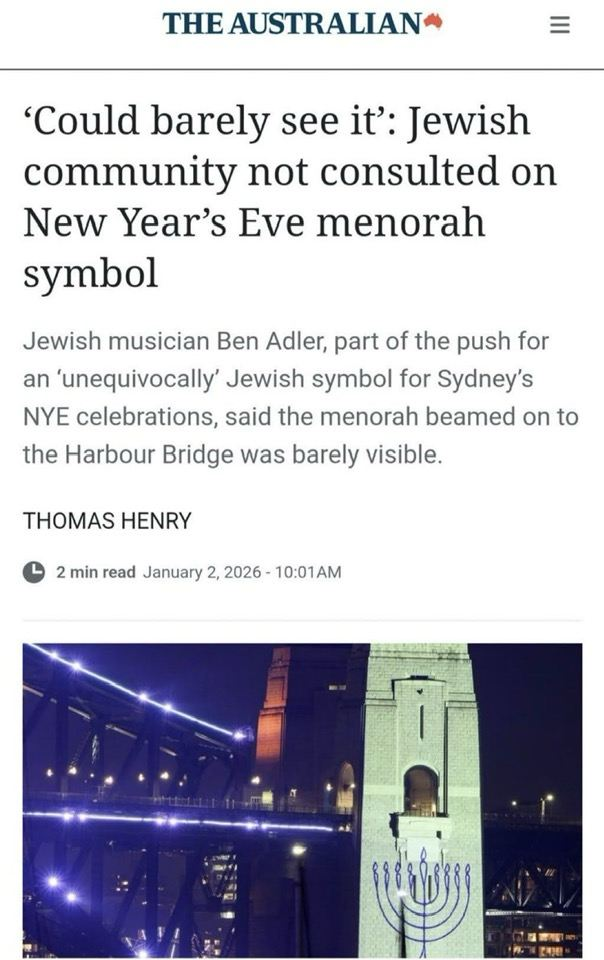 THE AUSTRALIAN ‘Could barely see it’: Jewish community not consulted on New Year’s Eve menorah symbol Jewish musician Ben Adler, part of the push for an ‘unequivocally’ Jewish symbol for Sydney's NYE celebrations, said the menorah beamed on to the Harbour Bridge was barely visible. THOMAS HENRY 2 min read January 2, 2026 - 10:01AM [image of menorah, projected on pylon of Sydney Harbour Bridge]
