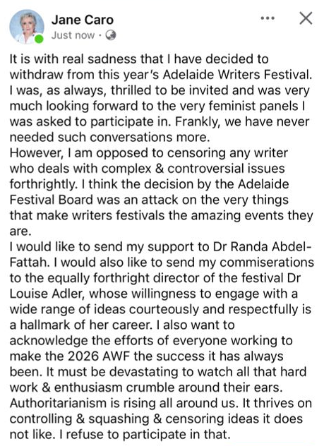 Jane Caro It is with real sadness that I have decided to withdraw from this year’s Adelaide Writers Festival. I was, as always, thrilled to be invited and was very much looking forward to the very feminist panels I was asked to participate in. Frankly, we have never needed such conversations more. However, I am opposed to censoring any writer who deals with complex & controversial issues forthrightly. I think the decision by the Adelaide Festival Board was an attack on the very things that make writers festivals the amazing events they are. I would like to send my support to Dr Randa Abdel-Fattah. I would also like to send my commiserations to the equally forthright director of the festival Dr Louise Adler, whose willingness to engage with a wide range of ideas courteously and respectfully is a hallmark of her career. I also want to acknowledge the efforts of everyone working to make the 2026 AWF the success it has always been. It must be devastating to watch all that hard work & enthusiasm crumble around their ears. Authoritarianism is rising all around us. It thrives on controlling & squashing & censoring ideas it does not like. I refuse to participate in that.