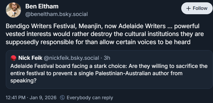 Ben Eltham ‪@beneltham.bsky.social‬ Bendigo Writers Festival, Meanjin, now Adelaide Writers … powerful vested interests would rather destroy the cultural institutions they are supposedly responsible for than allow certain voices to be heard [quoted post ‪Nick Feik‬ ‪@nickfeik.bsky.social‬ · 3h Adelaide Festival board facing a stark choice: Are they willing to sacrifice the entire festival to prevent a single Palestinian-Australian author from speaking? end quote] 12:41 PM · Jan 9, 2026