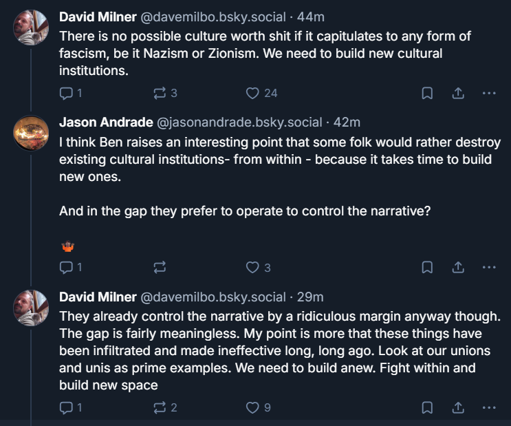 ‪David Milner‬ ‪@davemilbo.bsky.social‬ · 44m There is no possible culture worth shit if it capitulates to any form of fascism, be it Nazism or Zionism. We need to build new cultural institutions. ‪Jason Andrade‬ ‪@jasonandrade.bsky.social‬ · 42m I think Ben raises an interesting point that some folk would rather destroy existing cultural institutions- from within - because it takes time to build new ones. And in the gap they prefer to operate to control the narrative? ‪David Milner‬ ‪@davemilbo.bsky.social‬ · 29m They already control the narrative by a ridiculous margin anyway though. The gap is fairly meaningless. My point is more that these things have been infiltrated and made ineffective long, long ago. Look at our unions and unis as prime examples. We need to build anew. Fight within and build new space