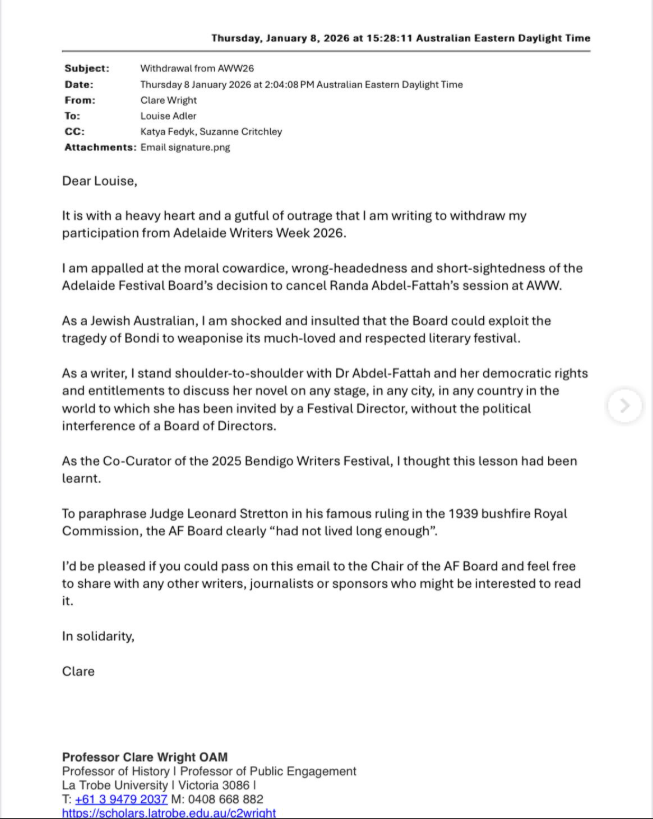 Subject: Withdrawal from AWWZS Date: Thursday 8 January 2026 at 2:04:08 PM Australian Eastern Daylight Time From: Clare Wright To: Louise Adler CC: Katya Fey, Suzanne Critchley Dear Louise, It is with a heavy heart and a gutful of outrage that I am writing to withdraw my participation from Adelaide Writers Week 2026. I am appalled at the moral cowardice, wrong-headedness and short-sightedness of the Adelaide Festival Board's decision to cancel Randa Abdel-Fattah's session at AWW. As a Jewish Australian, I am shocked and insulted that the Board could exploit the tragedy of Bondi to weaponise its much-loved and respected literary festival. As a writer, I stand shoulder-to-shoulder with Dr Abdel-Fattah and her democratic rights and entitlements to discuss her novel on any stage, in any city, in any country in the world to which she has been invited by a Festival Director, without the political interference of a Board of Directors. As the Co-Curator of the 2025 Bendigo Writers Festival, I thought this lesson had been learnt. To paraphrase Judge Leonard Stretton in his famous ruling in the 1939 bushfire Royal Commission, the AF Board clearly “had not lived long enough”. Id be pleased if you could pass on this email to the Chair of the AF Board and feel free to share with any other writers, journalists or sponsors who might be interested to read it. In solidarity, Clare Professor Clare Wright OAM