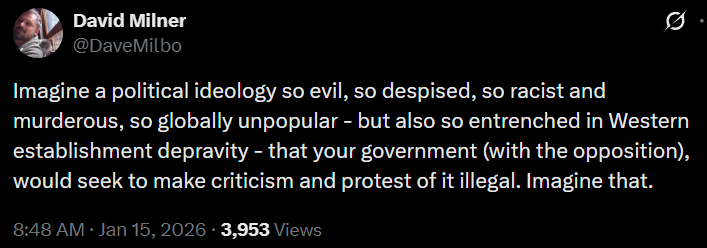 David Milner @DaveMilbo Imagine a political ideology so evil, so despised, so racist and murderous, so globally unpopular - but also so entrenched in Western establishment depravity - that your government (with the opposition), would seek to make criticism and protest of it illegal. Imagine that. 8:48 AM · Jan 15, 2026 · 3,953 Views