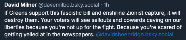 ‪David Milner‬ ‪@davemilbo.bsky.social‬ · 1h If Greens support this fascistic bill and enshrine Zionist capture, it will destroy them. Your voters will see sellouts and cowards caving on our liberties because you're not up for the fight. Because you're scared of getting yelled at in the newspapers. @davidshoebridge.bsky.social