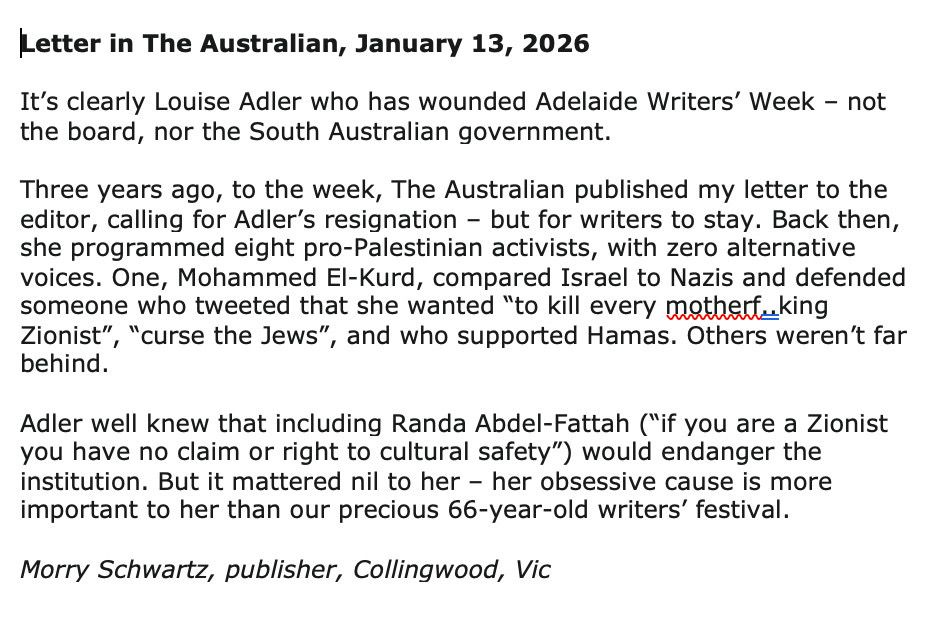 Letter in The Australian, January 13, 2026 It's clearly Louise Adler who has wounded Adelaide Writers' Week - not the board, nor the South Australian government. Three years ago, to the week, The Australian published my letter to the editor, calling for Adler's resignation - but for writers to stay. Back then, she programmed eight pro-Palestinian activists, with zero alternative voices. One, Mohammed El-Kurd, compared Israel to Nazis and defended someone who tweeted that she wanted "to kill every mothett.king Zionist", "curse the Jews", and who supported Hamas. Others weren't far behind. Adler well knew that including Randa Abdel-Fattah ("if you are a Zionist you have no claim or right to cultural safety") would endanger the institution. But it mattered nil to her - her obsessive cause is more important to her than our precious 66-year-old writers' festival. Morry Schwartz, publisher, Collingwood, Vic