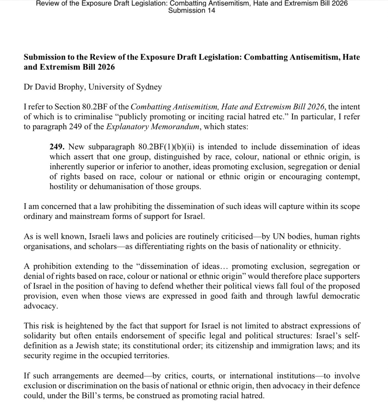 Review of the Exposure Draft Legislation: Combatting Antisemitism, Hate and Extremism Bill 2026 Submission 14 Submission to the Review of the Exposure Draft Legislation: Combatting Antisemitism, Hate and Extremism Bill 2026 Dr David Brophy, University of Sydney I refer to Section 80.2BF of the Combatting Antisemitism, Hate and Extremism Bill 2026, the intent of which is to criminalise "publicly promoting or inciting racial hatred etc." In particular, I refer to paragraph 249 of the Explanatory Memorandum, which states: 249. New subparagraph 80.2BF(1)(b)(ii) is intended to include dissemination of ideas which assert that one group, distinguished by race, colour, national or ethnic origin, is inherently superior or inferior to another, ideas promoting exclusion, segregation or denial of rights based on race, colour or national or ethnic origin or encouraging contempt, hostility or dehumanisation of those groups. I am concerned that a law prohibiting the dissemination of such ideas will capture within its scope ordinary and mainstream forms of support for Israel As is well known, Israeli laws and policies are routinely criticised —by UN bodies, human rights organisations, and scholars as differentiating rights on the basis of nationality or ethnicity. A prohibition extending to the "dissemination of ideas... promoting exclusion, segregation or denial of rights based o… Full text (PDF): https://www.aph.gov.au/DocumentStore.ashx?id=e8c9ae94-dc52-4bc2-8dd1-636c16d6da9f&subId=781760