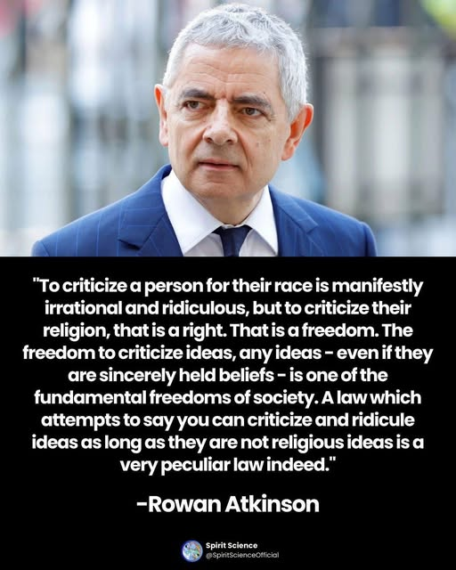 [Image of white-haired Rowan Atkinson in blue jacket, white shirt and blue tie] “To criticize a person for their race is manifestly irrational and ridiculous, but to criticize their religion, that is a right. That is a freedom. The freedom to criticize ideas, any ideas - even if they are sincerely held beliefs - is one of the fundamental freedoms of society. A law which attempts to say you can criticize and ridicule ideas as long as they are not religious ideas is a very peculiar law indeed.” -Rowan Atkinson Spirit Science @SpiritScienceOfficial