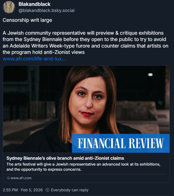 Blakandblack ‪@blakandblack.bsky.social‬ Censorship writ large A Jewish community representative will preview & critique exhibitions from the Sydney Biennale before they open to the public to try to avoid an Adelaide Writers Week-type furore and counter claims that artists on the program hold anti-Zionist views www.afr.com/life-and-lux... [image: a brunette woman looks into the camera. FINANCIAL REVIEW "Sydney Biennale’s olive branch amid anti-Zionist claims The arts festival will give a Jewish representative an advanced look at its exhibitions, and the opportunity to express concerns. www.afr.com] 2:55 PM · Feb 5, 2026 Everybody can reply