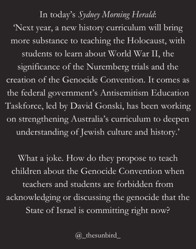 In today's Sydney Morning Herald:
'Next year, a new history curriculum will bring
more substance to teaching the Holocaust, with
students to learn about World War II, the
significance of the Nuremberg trials and the
creation of the Genocide Convention. It comes as
the federal government's Antisemitism Education
Taskforce, led by David Gonski, has been working
on strengthening Australia's curriculum to deepen
understanding of Jewish culture and history.'

What a joke. How do they propose to teach
children about the Genocide Convention when
teachers and students are forbidden from
acknowledging or discussing the genocide that the
State of Israel is committing right now?

@_thesunbird_