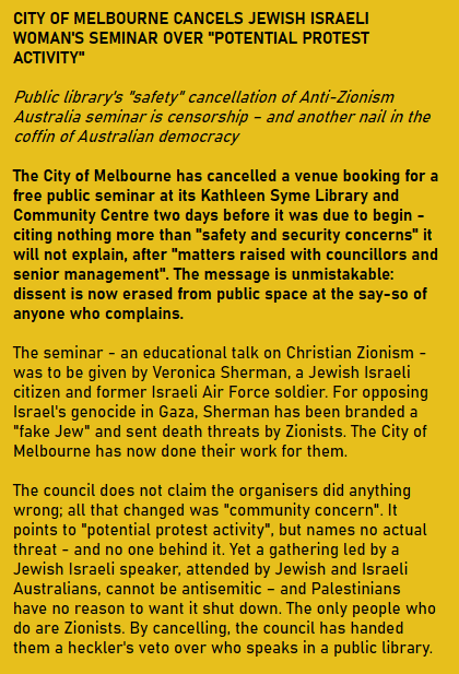 CITY OF MELBOURNE CANCELS JEWISH ISRAELI WOMAN'S SEMINAR OVER "POTENTIAL PROTEST ACTIVITY"

Public library's "safety" cancellation of Anti-Zionism Australia seminar is censorship – and another nail in the coffin of Australian democracy

The City of Melbourne has cancelled a venue booking for a free public seminar at its Kathleen Syme Library and Community Centre two days before it was due to begin - citing nothing more than "safety and security concerns" it will not explain, after "matters raised with councillors and senior management". The message is unmistakable: dissent is now erased from public space at the say-so of anyone who complains.

The seminar - an educational talk on Christian Zionism - was to be given by Veronica Sherman, a Jewish Israeli citizen and former Israeli Air Force soldier. For opposing Israel's genocide in Gaza, Sherman has been branded a "fake Jew" and sent death threats by Zionists. The City of Melbourne has now done their work for them.

The council does not claim the organisers did anything wrong; all that changed was "community concern". It points to "potential protest activity", but names no actual threat - and no one behind it. Yet a gathering led by a Jewish Israeli speaker, attended by Jewish and Israeli Australians, cannot be antisemitic – and Palestinians have no reason to want it shut down. The only people who do are Zionists. By cancelling, the council has handed them a heckler's veto over who speaks in a public library.