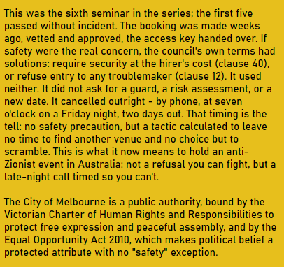 This was the sixth seminar in the series; the first five passed without incident. The booking was made weeks ago, vetted and approved, the access key handed over. If safety were the real concern, the council's own terms had solutions: require security at the hirer's cost (clause 40), or refuse entry to any troublemaker (clause 12). It used neither. It did not ask for a guard, a risk assessment, or a new date. It cancelled outright - by phone, at seven o'clock on a Friday night, two days out. That timing is the tell: no safety precaution, but a tactic calculated to leave no time to find another venue and no choice but to scramble. This is what it now means to hold an anti-Zionist event in Australia: not a refusal you can fight, but a late-night call timed so you can't.

The City of Melbourne is a public authority, bound by the Victorian Charter of Human Rights and Responsibilities to protect free expression and peaceful assembly, and by the Equal Opportunity Act 2010, which makes political belief a protected attribute with no "safety" exception.