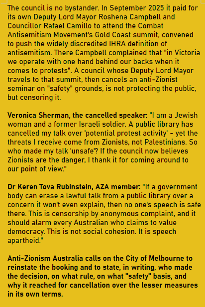 The council is no bystander. In September 2025 it paid for its own Deputy Lord Mayor Roshena Campbell and Councillor Rafael Camillo to attend the Combat Antisemitism Movement's Gold Coast summit, convened to push the widely discredited IHRA definition of antisemitism. There Campbell complained that "in Victoria we operate with one hand behind our backs when it comes to protests". A council whose Deputy Lord Mayor travels to that summit, then cancels an anti-Zionist seminar on "safety" grounds, is not protecting the public, but censoring it.

Veronica Sherman, the cancelled speaker: "I am a Jewish woman and a former Israeli soldier. A public library has cancelled my talk over 'potential protest activity' - yet the threats I receive come from Zionists, not Palestinians. So who made my talk 'unsafe'? If the council now believes Zionists are the danger, I thank it for coming around to our point of view."

Dr Keren Tova Rubinstein, AZA member: "If a government body can erase a lawful talk from a public library over a concern it won't even explain, then no one's speech is safe there. This is censorship by anonymous complaint, and it should alarm every Australian who claims to value democracy. This is not social cohesion. It is speech apartheid."

Anti-Zionism Australia calls on the City of Melbourne to reinstate the booking and to state, in writing, who made the decision, on what rule, on what "safety" basis, and why it reached for cancellation over the lesser measures in its own terms.