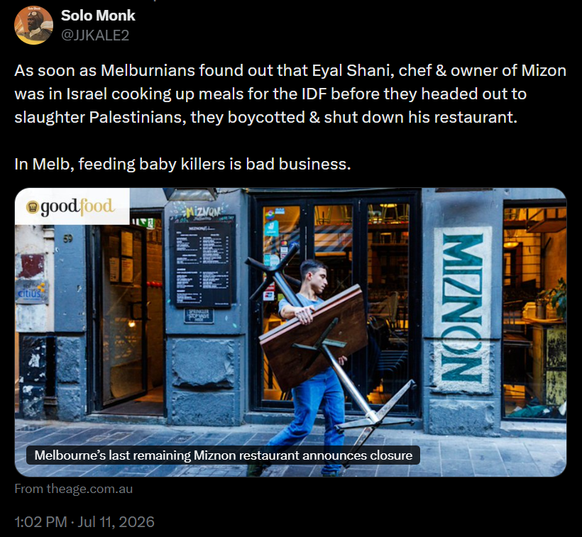 Solo Monk
@JJKALE2
As soon as Melburnians found out that Eyal Shani, chef & owner of Mizon was in Israel cooking up meals for the IDF before they headed out to slaughter Palestinians, they boycotted & shut down his restaurant.

In Melb, feeding baby killers is bad business.
[image of man carrying tables on footpath outside a building with a sign saying "MIZNON"]
From theage.com.au
1:02 PM · Jul 11, 2026