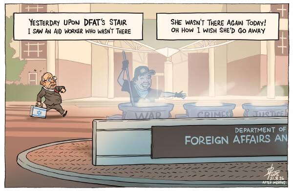 YESTERDAY UPON DFAT'S STAIR I SAW AN AID WORKER WHO WASN'T THERE SHE WASN'T THERE AGAIN TODAY! OH HOW I WISH SHE'D GO AWAY Foreground: A partially-obscured sign on a roundabout reads "Department of Foreign Affairs an" Behind the sign, a smiling, ghostly Zomi Frankcom stirs a steaming pot labelled "WAR". Two other pots behind the sign are labelled "CRIMES and "JUSTICE" In the background, Israeli ambassador Hillel Newman struts, carrying a briefcase with the Israeli flag covering the entire lid.