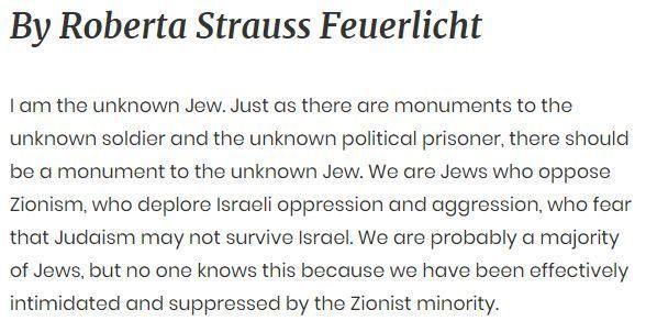 By Roberta Strauss Feuerlicht I am the unknown Jew. Just as there are monuments to the unknown soldier and the unknown political prisoner, there should be a monument to the unknown Jew. We are Jews who oppose Zionism, who deplore Israeli oppression and aggression, who fear that Judaism may not survive Israel. We are probably a majority of Jews, but no one knows this because we have been effectively intimidated and suppressed by the Zionist minority.